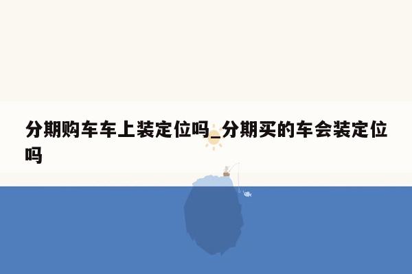 分期购车车上装定位吗_分期买的车会装定位吗