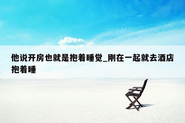 他说开房也就是抱着睡觉_刚在一起就去酒店抱着睡