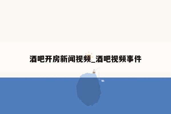 酒吧开房新闻视频_酒吧视频事件