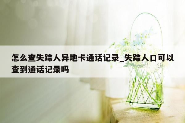 怎么查失踪人异地卡通话记录_失踪人口可以查到通话记录吗