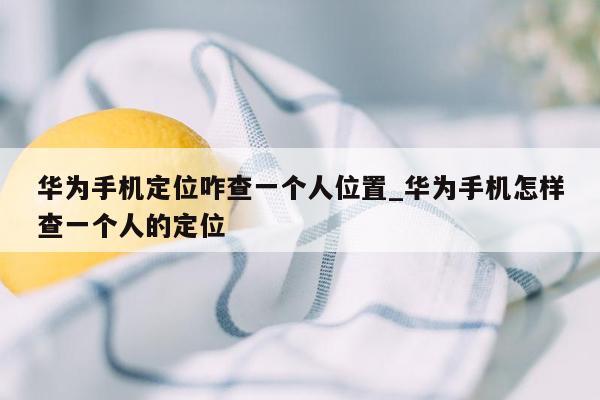 华为手机定位咋查一个人位置_华为手机怎样查一个人的定位