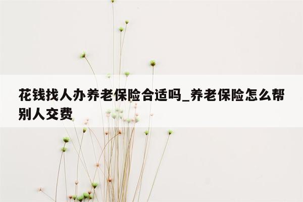 花钱找人办养老保险合适吗_养老保险怎么帮别人交费