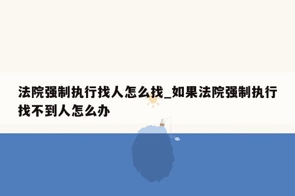 法院强制执行找人怎么找_如果法院强制执行找不到人怎么办