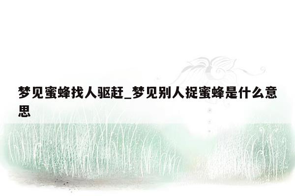梦见蜜蜂找人驱赶_梦见别人捉蜜蜂是什么意思