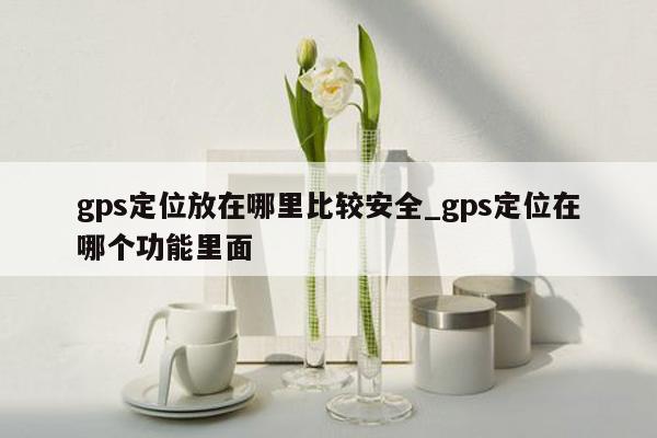 gps定位放在哪里比较安全_gps定位在哪个功能里面