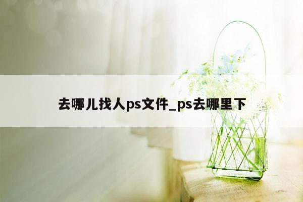 去哪儿找人ps文件_ps去哪里下