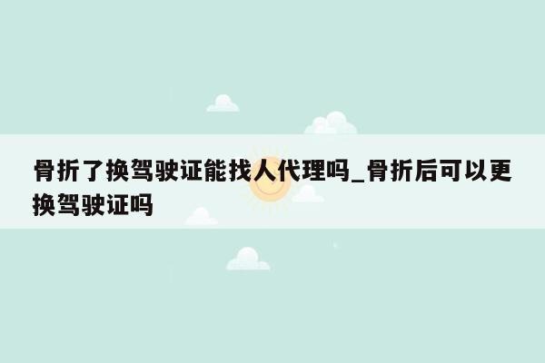 骨折了换驾驶证能找人代理吗_骨折后可以更换驾驶证吗