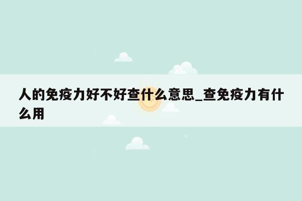 人的免疫力好不好查什么意思_查免疫力有什么用