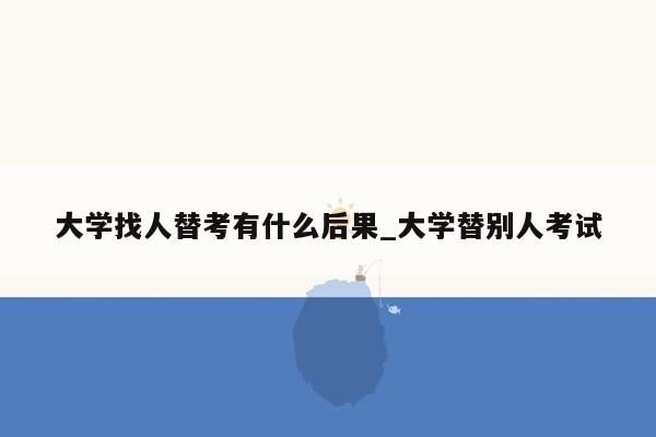 大学找人替考有什么后果_大学替别人考试