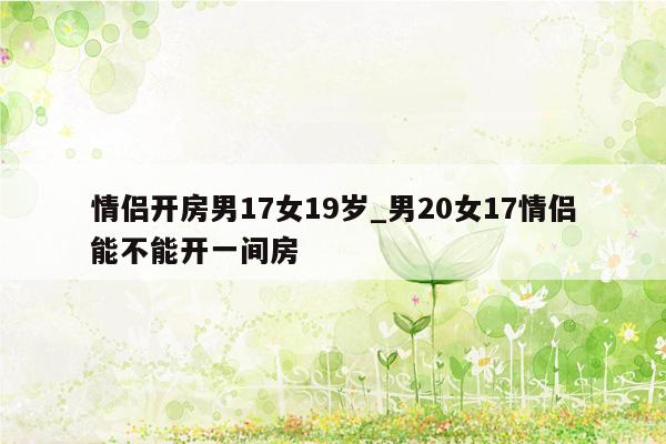 情侣开房男17女19岁_男20女17情侣能不能开一间房