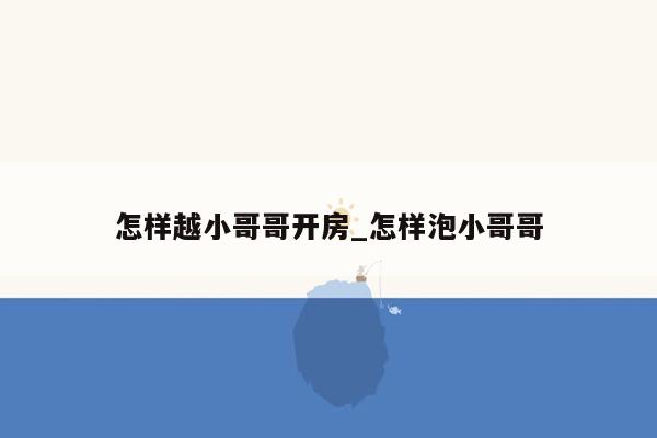 怎样越小哥哥开房_怎样泡小哥哥