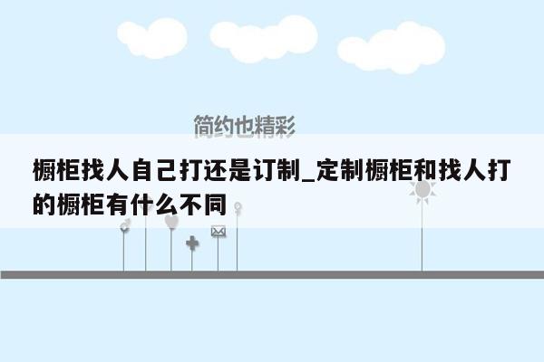 橱柜找人自己打还是订制_定制橱柜和找人打的橱柜有什么不同