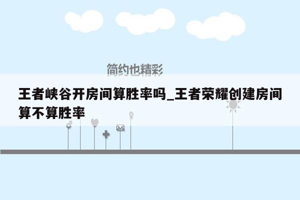 王者峡谷开房间算胜率吗_王者荣耀创建房间算不算胜率