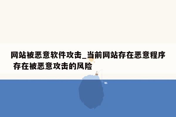 网站被恶意软件攻击_当前网站存在恶意程序 存在被恶意攻击的风险