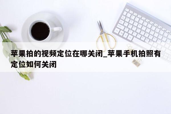 苹果拍的视频定位在哪关闭_苹果手机拍照有定位如何关闭