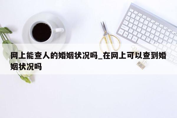 网上能查人的婚姻状况吗_在网上可以查到婚姻状况吗