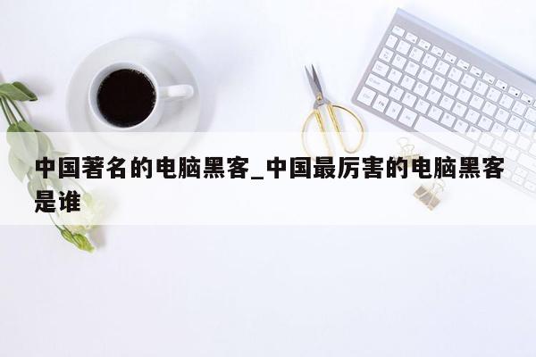 中国著名的电脑黑客_中国最厉害的电脑黑客是谁