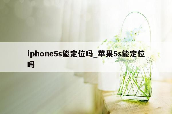 iphone5s能定位吗_苹果5s能定位吗