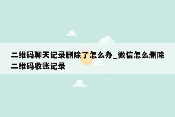 二维码聊天记录删除了怎么办_微信怎么删除二维码收账记录