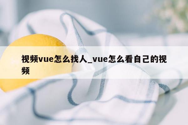 视频vue怎么找人_vue怎么看自己的视频