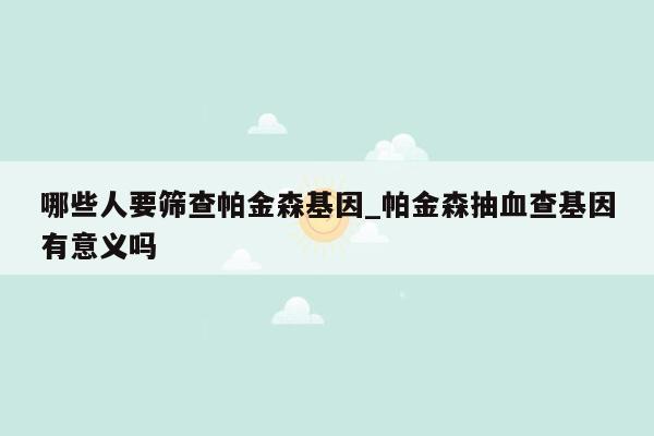 哪些人要筛查帕金森基因_帕金森抽血查基因有意义吗