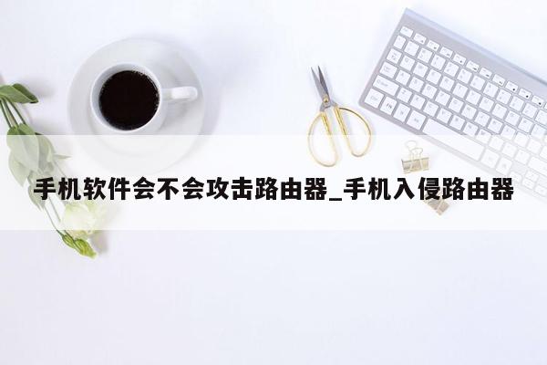 手机软件会不会攻击路由器_手机入侵路由器