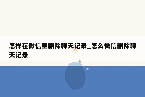 怎样在微信里删除聊天记录_怎么微信删除聊天记录