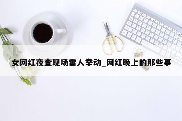 女网红夜查现场雷人举动_网红晚上的那些事