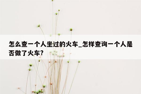 怎么查一个人坐过的火车_怎样查询一个人是否做了火车?