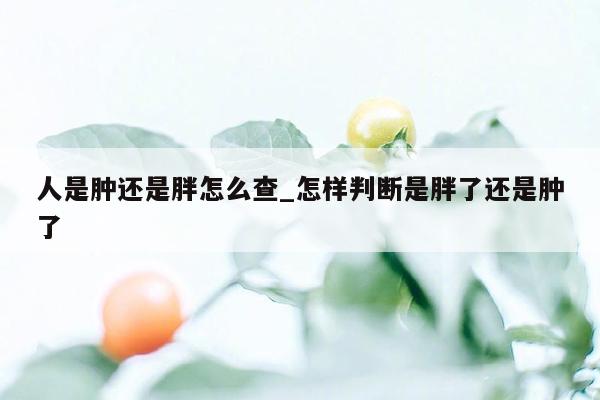 人是肿还是胖怎么查_怎样判断是胖了还是肿了