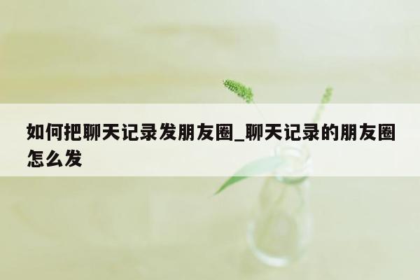 如何把聊天记录发朋友圈_聊天记录的朋友圈怎么发