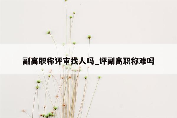 副高职称评审找人吗_评副高职称难吗