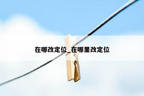 在哪改定位_在哪里改定位