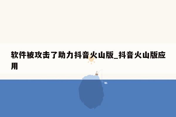 软件被攻击了助力抖音火山版_抖音火山版应用