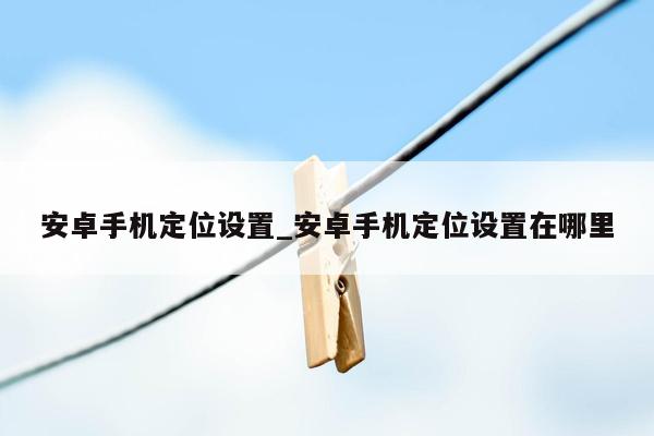 安卓手机定位设置_安卓手机定位设置在哪里
