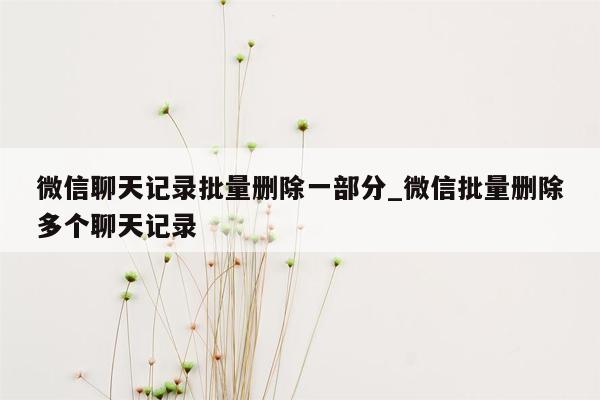 微信聊天记录批量删除一部分_微信批量删除多个聊天记录