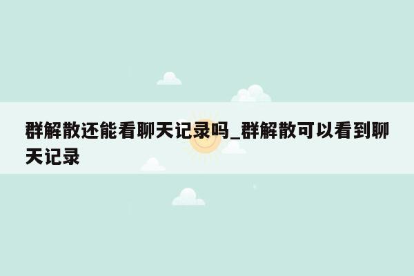 群解散还能看聊天记录吗_群解散可以看到聊天记录