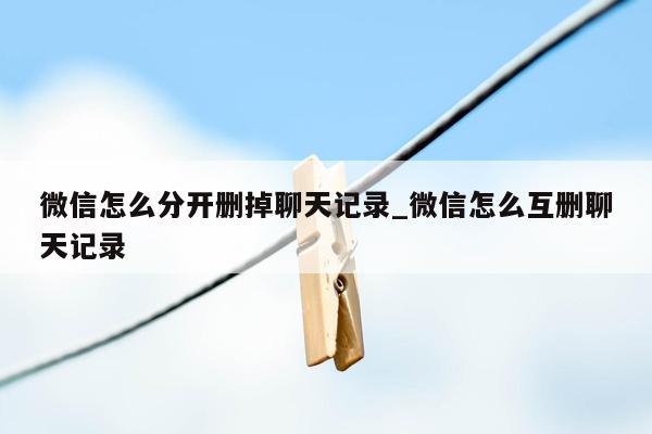 微信怎么分开删掉聊天记录_微信怎么互删聊天记录