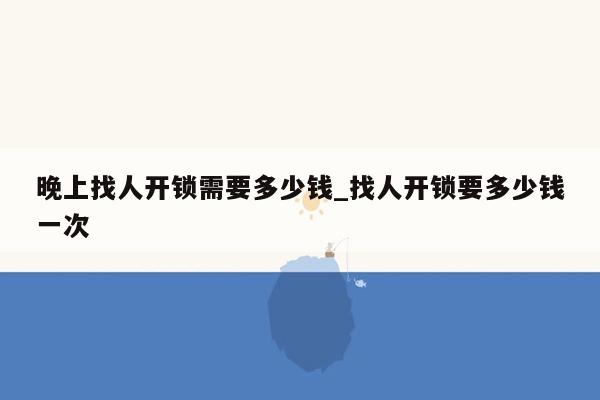 晚上找人开锁需要多少钱_找人开锁要多少钱一次