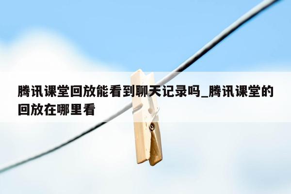 腾讯课堂回放能看到聊天记录吗_腾讯课堂的回放在哪里看