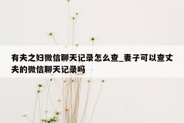 有夫之妇微信聊天记录怎么查_妻子可以查丈夫的微信聊天记录吗