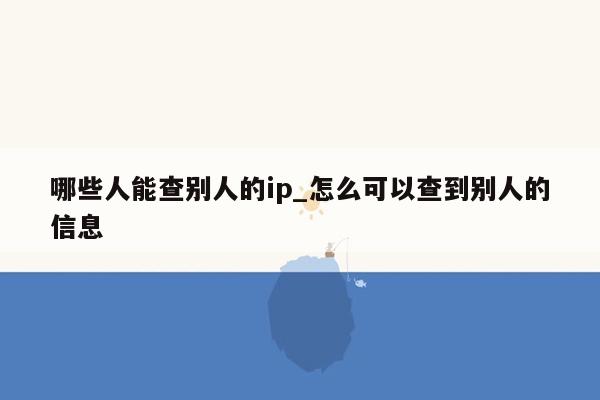 哪些人能查别人的ip_怎么可以查到别人的信息