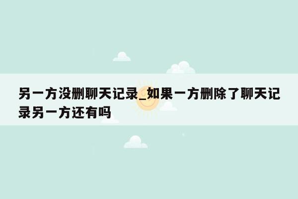 另一方没删聊天记录_如果一方删除了聊天记录另一方还有吗