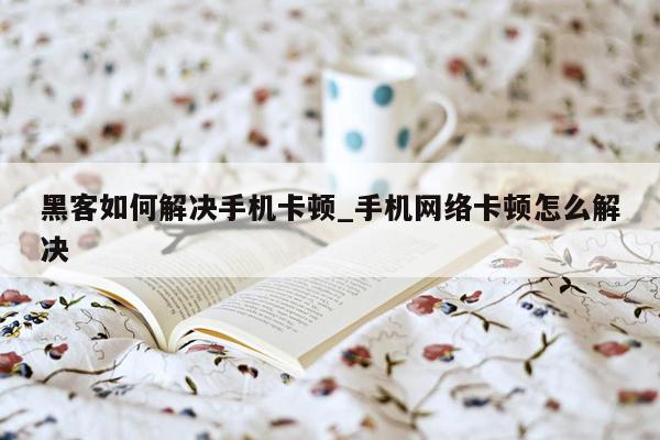 黑客如何解决手机卡顿_手机网络卡顿怎么解决