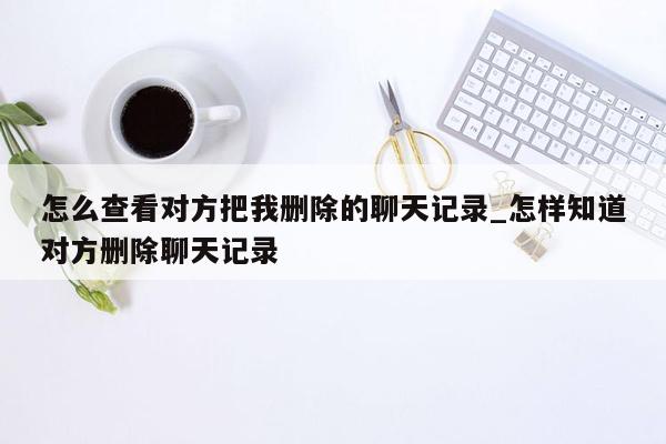 怎么查看对方把我删除的聊天记录_怎样知道对方删除聊天记录