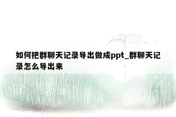 如何把群聊天记录导出做成ppt_群聊天记录怎么导出来