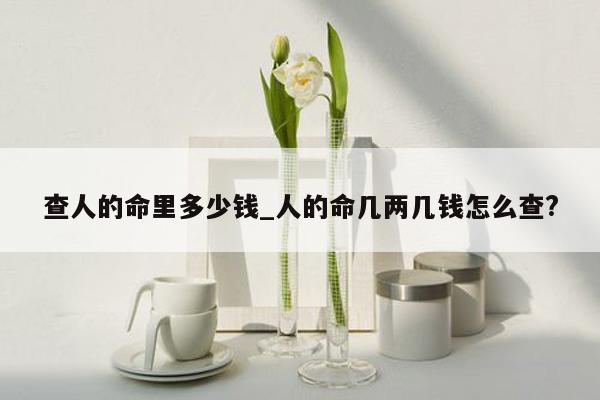 查人的命里多少钱_人的命几两几钱怎么查?