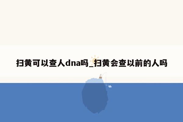 扫黄可以查人dna吗_扫黄会查以前的人吗