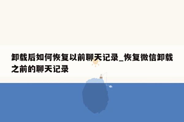 卸载后如何恢复以前聊天记录_恢复微信卸载之前的聊天记录