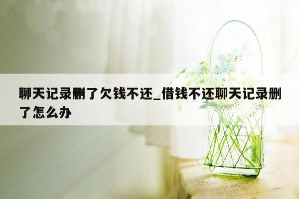 聊天记录删了欠钱不还_借钱不还聊天记录删了怎么办